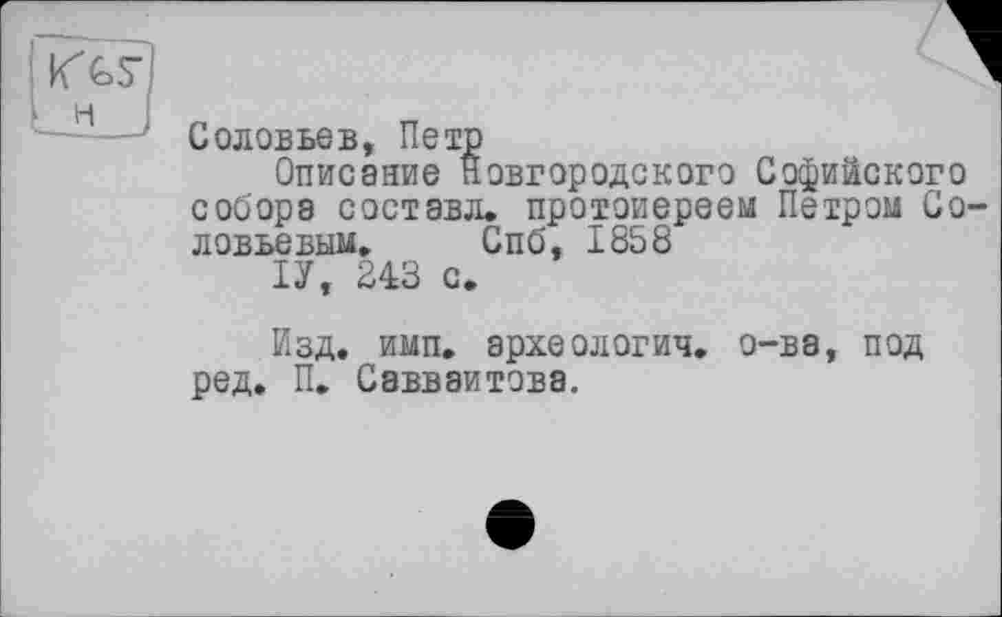 ﻿Соловьев, Петр
Описание Новгородского Софийского собора составл. протоиереем Петром Соловьевым, Спб, 1858
ІУ, 243 с.
Изд. имп. археологич, о-ва, под ред. П, Савваитова.